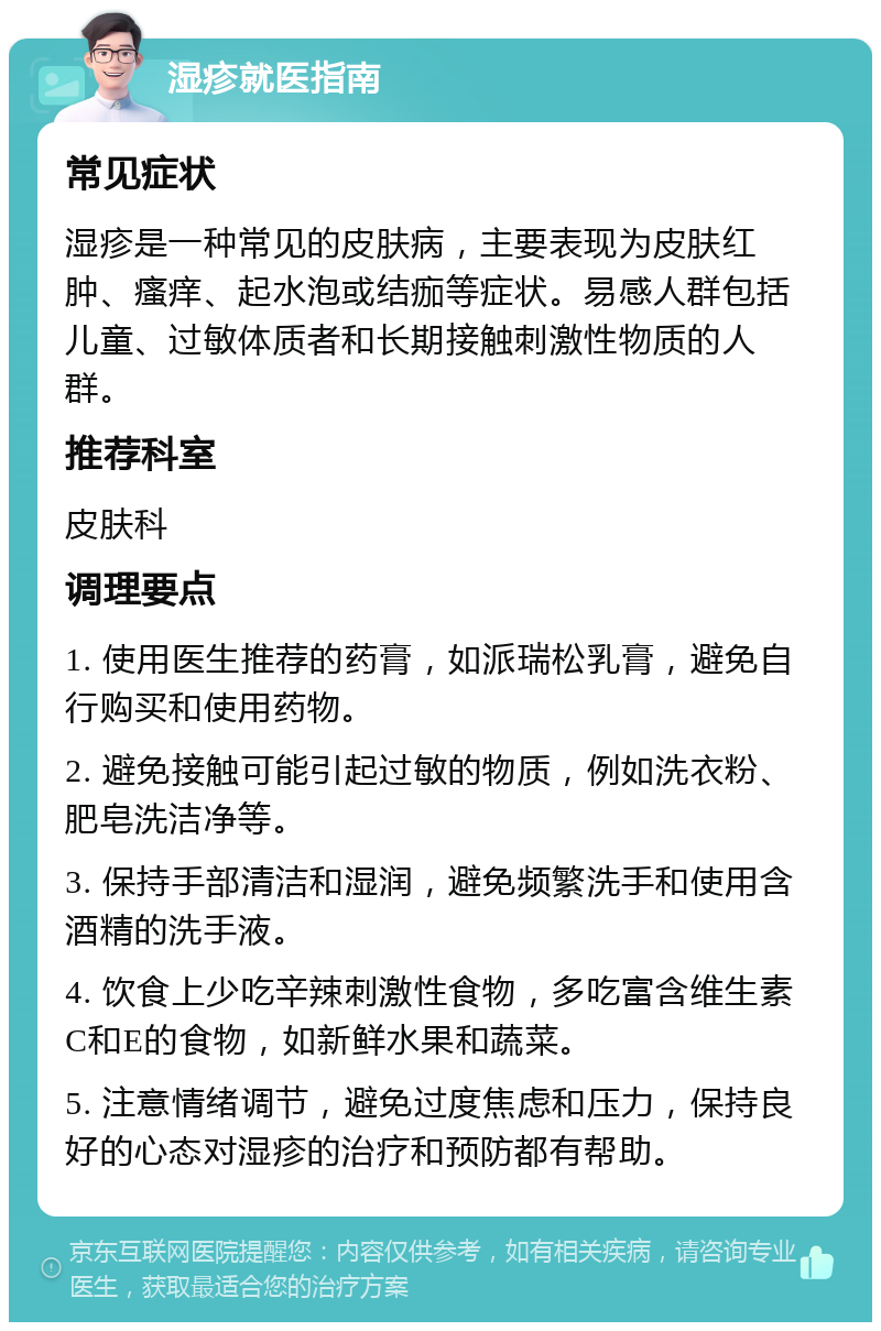 湿疹就医指南 常见症状 湿疹是一种常见的皮肤病，主要表现为皮肤红肿、瘙痒、起水泡或结痂等症状。易感人群包括儿童、过敏体质者和长期接触刺激性物质的人群。 推荐科室 皮肤科 调理要点 1. 使用医生推荐的药膏，如派瑞松乳膏，避免自行购买和使用药物。 2. 避免接触可能引起过敏的物质，例如洗衣粉、肥皂洗洁净等。 3. 保持手部清洁和湿润，避免频繁洗手和使用含酒精的洗手液。 4. 饮食上少吃辛辣刺激性食物，多吃富含维生素C和E的食物，如新鲜水果和蔬菜。 5. 注意情绪调节，避免过度焦虑和压力，保持良好的心态对湿疹的治疗和预防都有帮助。