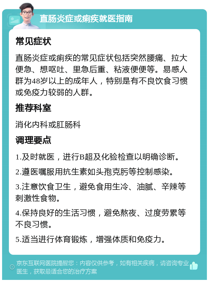 直肠炎症或痢疾就医指南 常见症状 直肠炎症或痢疾的常见症状包括突然腰痛、拉大便急、想呕吐、里急后重、粘液便便等。易感人群为48岁以上的成年人，特别是有不良饮食习惯或免疫力较弱的人群。 推荐科室 消化内科或肛肠科 调理要点 1.及时就医，进行B超及化验检查以明确诊断。 2.遵医嘱服用抗生素如头孢克肟等控制感染。 3.注意饮食卫生，避免食用生冷、油腻、辛辣等刺激性食物。 4.保持良好的生活习惯，避免熬夜、过度劳累等不良习惯。 5.适当进行体育锻炼，增强体质和免疫力。