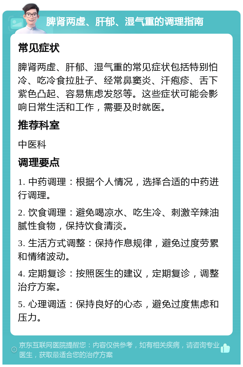 脾肾两虚、肝郁、湿气重的调理指南 常见症状 脾肾两虚、肝郁、湿气重的常见症状包括特别怕冷、吃冷食拉肚子、经常鼻窦炎、汗疱疹、舌下紫色凸起、容易焦虑发怒等。这些症状可能会影响日常生活和工作，需要及时就医。 推荐科室 中医科 调理要点 1. 中药调理：根据个人情况，选择合适的中药进行调理。 2. 饮食调理：避免喝凉水、吃生冷、刺激辛辣油腻性食物，保持饮食清淡。 3. 生活方式调整：保持作息规律，避免过度劳累和情绪波动。 4. 定期复诊：按照医生的建议，定期复诊，调整治疗方案。 5. 心理调适：保持良好的心态，避免过度焦虑和压力。