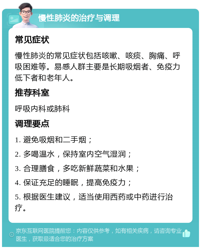 慢性肺炎的治疗与调理 常见症状 慢性肺炎的常见症状包括咳嗽、咳痰、胸痛、呼吸困难等。易感人群主要是长期吸烟者、免疫力低下者和老年人。 推荐科室 呼吸内科或肺科 调理要点 1. 避免吸烟和二手烟； 2. 多喝温水，保持室内空气湿润； 3. 合理膳食，多吃新鲜蔬菜和水果； 4. 保证充足的睡眠，提高免疫力； 5. 根据医生建议，适当使用西药或中药进行治疗。