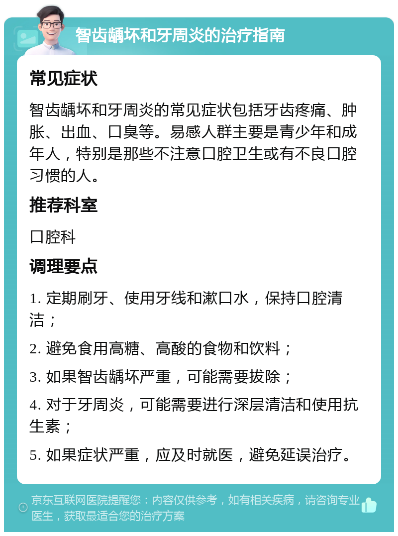 智齿龋坏和牙周炎的治疗指南 常见症状 智齿龋坏和牙周炎的常见症状包括牙齿疼痛、肿胀、出血、口臭等。易感人群主要是青少年和成年人，特别是那些不注意口腔卫生或有不良口腔习惯的人。 推荐科室 口腔科 调理要点 1. 定期刷牙、使用牙线和漱口水，保持口腔清洁； 2. 避免食用高糖、高酸的食物和饮料； 3. 如果智齿龋坏严重，可能需要拔除； 4. 对于牙周炎，可能需要进行深层清洁和使用抗生素； 5. 如果症状严重，应及时就医，避免延误治疗。