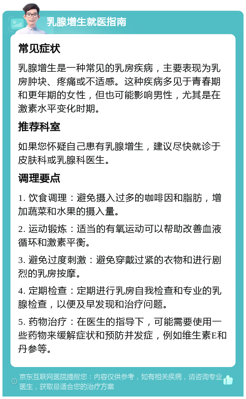 乳腺增生就医指南 常见症状 乳腺增生是一种常见的乳房疾病，主要表现为乳房肿块、疼痛或不适感。这种疾病多见于青春期和更年期的女性，但也可能影响男性，尤其是在激素水平变化时期。 推荐科室 如果您怀疑自己患有乳腺增生，建议尽快就诊于皮肤科或乳腺科医生。 调理要点 1. 饮食调理：避免摄入过多的咖啡因和脂肪，增加蔬菜和水果的摄入量。 2. 运动锻炼：适当的有氧运动可以帮助改善血液循环和激素平衡。 3. 避免过度刺激：避免穿戴过紧的衣物和进行剧烈的乳房按摩。 4. 定期检查：定期进行乳房自我检查和专业的乳腺检查，以便及早发现和治疗问题。 5. 药物治疗：在医生的指导下，可能需要使用一些药物来缓解症状和预防并发症，例如维生素E和丹参等。