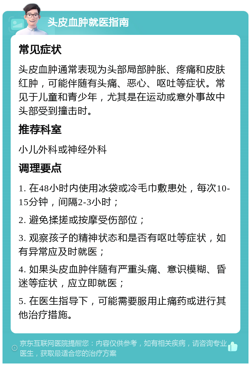 头皮血肿就医指南 常见症状 头皮血肿通常表现为头部局部肿胀、疼痛和皮肤红肿，可能伴随有头痛、恶心、呕吐等症状。常见于儿童和青少年，尤其是在运动或意外事故中头部受到撞击时。 推荐科室 小儿外科或神经外科 调理要点 1. 在48小时内使用冰袋或冷毛巾敷患处，每次10-15分钟，间隔2-3小时； 2. 避免揉搓或按摩受伤部位； 3. 观察孩子的精神状态和是否有呕吐等症状，如有异常应及时就医； 4. 如果头皮血肿伴随有严重头痛、意识模糊、昏迷等症状，应立即就医； 5. 在医生指导下，可能需要服用止痛药或进行其他治疗措施。