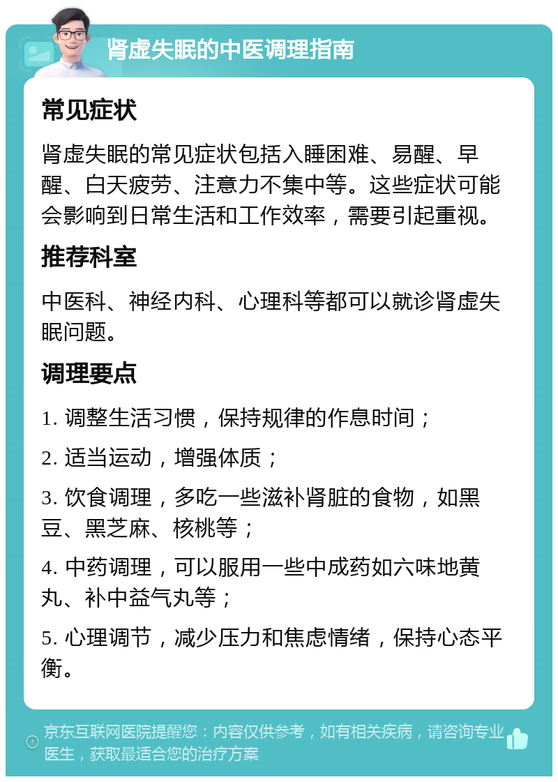 肾虚失眠的中医调理指南 常见症状 肾虚失眠的常见症状包括入睡困难、易醒、早醒、白天疲劳、注意力不集中等。这些症状可能会影响到日常生活和工作效率，需要引起重视。 推荐科室 中医科、神经内科、心理科等都可以就诊肾虚失眠问题。 调理要点 1. 调整生活习惯，保持规律的作息时间； 2. 适当运动，增强体质； 3. 饮食调理，多吃一些滋补肾脏的食物，如黑豆、黑芝麻、核桃等； 4. 中药调理，可以服用一些中成药如六味地黄丸、补中益气丸等； 5. 心理调节，减少压力和焦虑情绪，保持心态平衡。