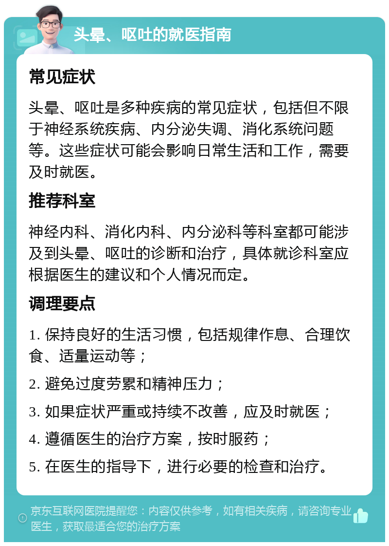 头晕、呕吐的就医指南 常见症状 头晕、呕吐是多种疾病的常见症状，包括但不限于神经系统疾病、内分泌失调、消化系统问题等。这些症状可能会影响日常生活和工作，需要及时就医。 推荐科室 神经内科、消化内科、内分泌科等科室都可能涉及到头晕、呕吐的诊断和治疗，具体就诊科室应根据医生的建议和个人情况而定。 调理要点 1. 保持良好的生活习惯，包括规律作息、合理饮食、适量运动等； 2. 避免过度劳累和精神压力； 3. 如果症状严重或持续不改善，应及时就医； 4. 遵循医生的治疗方案，按时服药； 5. 在医生的指导下，进行必要的检查和治疗。