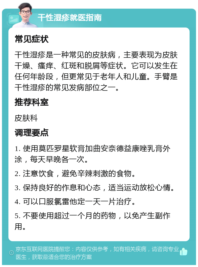 干性湿疹就医指南 常见症状 干性湿疹是一种常见的皮肤病，主要表现为皮肤干燥、瘙痒、红斑和脱屑等症状。它可以发生在任何年龄段，但更常见于老年人和儿童。手臂是干性湿疹的常见发病部位之一。 推荐科室 皮肤科 调理要点 1. 使用莫匹罗星软膏加曲安奈德益康唑乳膏外涂，每天早晚各一次。 2. 注意饮食，避免辛辣刺激的食物。 3. 保持良好的作息和心态，适当运动放松心情。 4. 可以口服氯雷他定一天一片治疗。 5. 不要使用超过一个月的药物，以免产生副作用。