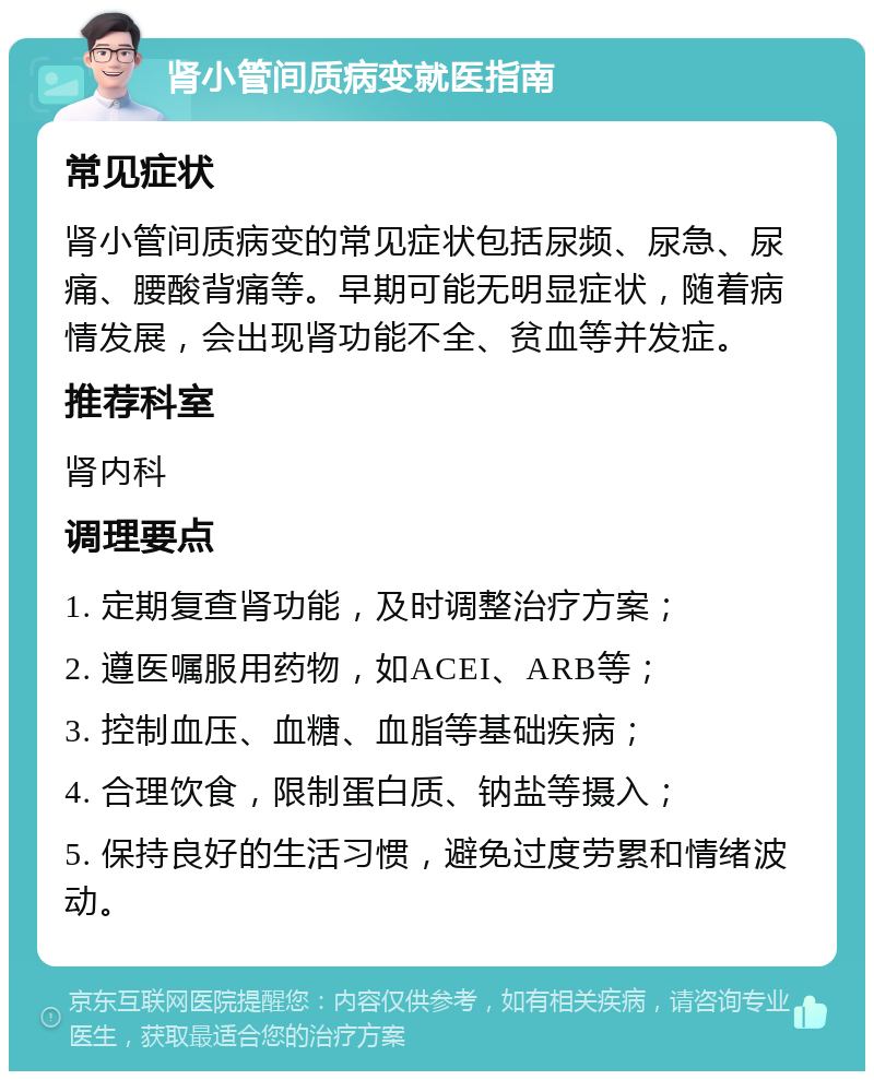 肾小管间质病变就医指南 常见症状 肾小管间质病变的常见症状包括尿频、尿急、尿痛、腰酸背痛等。早期可能无明显症状，随着病情发展，会出现肾功能不全、贫血等并发症。 推荐科室 肾内科 调理要点 1. 定期复查肾功能，及时调整治疗方案； 2. 遵医嘱服用药物，如ACEI、ARB等； 3. 控制血压、血糖、血脂等基础疾病； 4. 合理饮食，限制蛋白质、钠盐等摄入； 5. 保持良好的生活习惯，避免过度劳累和情绪波动。