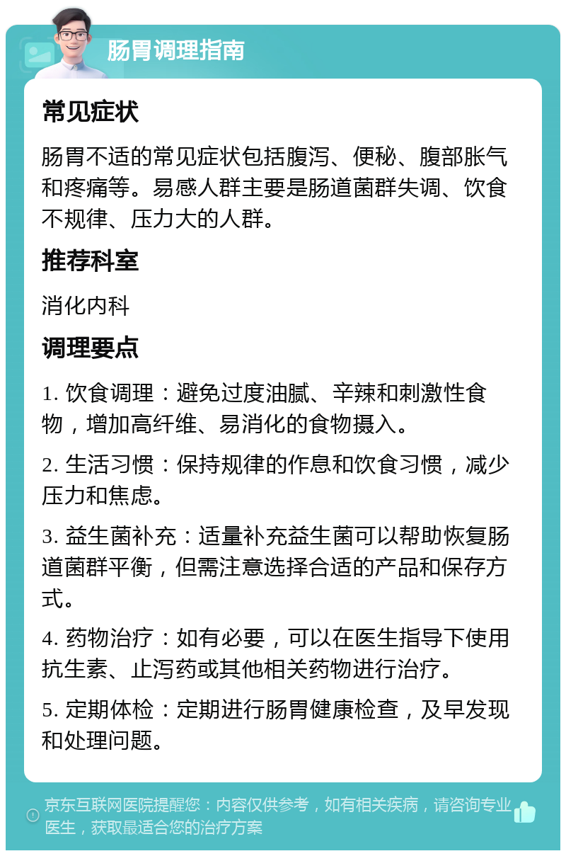 肠胃调理指南 常见症状 肠胃不适的常见症状包括腹泻、便秘、腹部胀气和疼痛等。易感人群主要是肠道菌群失调、饮食不规律、压力大的人群。 推荐科室 消化内科 调理要点 1. 饮食调理：避免过度油腻、辛辣和刺激性食物，增加高纤维、易消化的食物摄入。 2. 生活习惯：保持规律的作息和饮食习惯，减少压力和焦虑。 3. 益生菌补充：适量补充益生菌可以帮助恢复肠道菌群平衡，但需注意选择合适的产品和保存方式。 4. 药物治疗：如有必要，可以在医生指导下使用抗生素、止泻药或其他相关药物进行治疗。 5. 定期体检：定期进行肠胃健康检查，及早发现和处理问题。