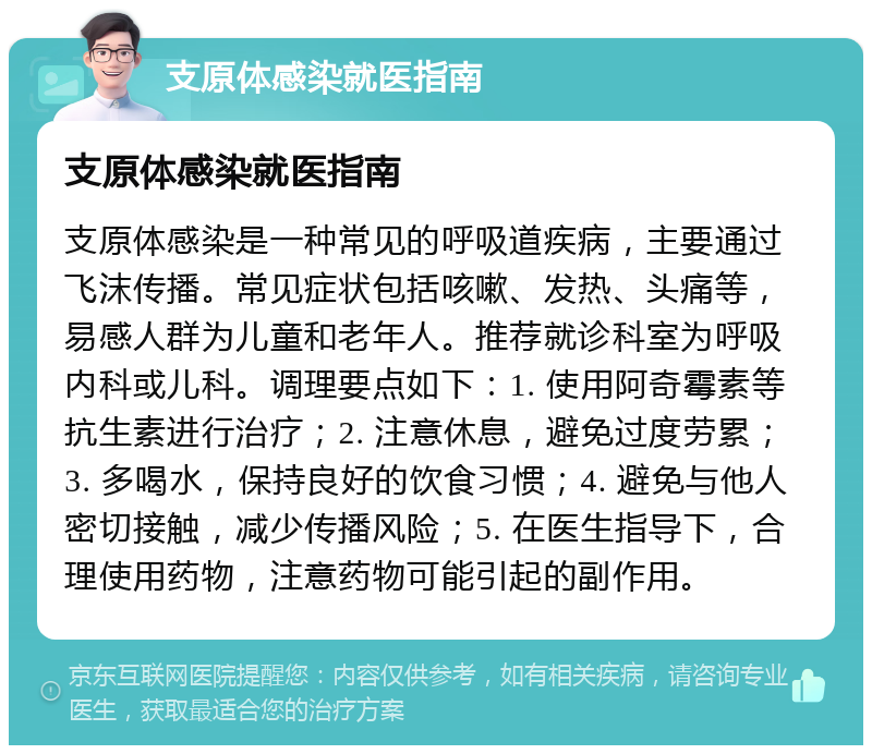 支原体感染就医指南 支原体感染就医指南 支原体感染是一种常见的呼吸道疾病，主要通过飞沫传播。常见症状包括咳嗽、发热、头痛等，易感人群为儿童和老年人。推荐就诊科室为呼吸内科或儿科。调理要点如下：1. 使用阿奇霉素等抗生素进行治疗；2. 注意休息，避免过度劳累；3. 多喝水，保持良好的饮食习惯；4. 避免与他人密切接触，减少传播风险；5. 在医生指导下，合理使用药物，注意药物可能引起的副作用。