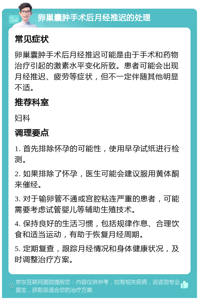 卵巢囊肿手术后月经推迟的处理 常见症状 卵巢囊肿手术后月经推迟可能是由于手术和药物治疗引起的激素水平变化所致。患者可能会出现月经推迟、疲劳等症状，但不一定伴随其他明显不适。 推荐科室 妇科 调理要点 1. 首先排除怀孕的可能性，使用早孕试纸进行检测。 2. 如果排除了怀孕，医生可能会建议服用黄体酮来催经。 3. 对于输卵管不通或宫腔粘连严重的患者，可能需要考虑试管婴儿等辅助生殖技术。 4. 保持良好的生活习惯，包括规律作息、合理饮食和适当运动，有助于恢复月经周期。 5. 定期复查，跟踪月经情况和身体健康状况，及时调整治疗方案。