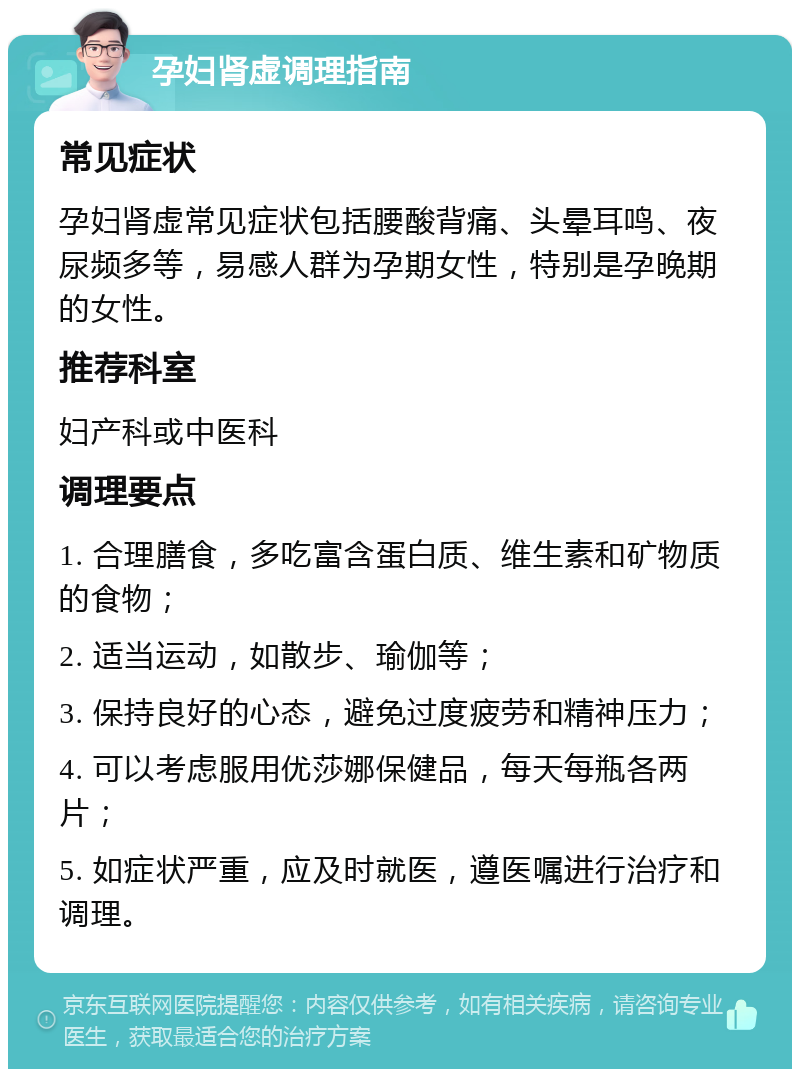 孕妇肾虚调理指南 常见症状 孕妇肾虚常见症状包括腰酸背痛、头晕耳鸣、夜尿频多等，易感人群为孕期女性，特别是孕晚期的女性。 推荐科室 妇产科或中医科 调理要点 1. 合理膳食，多吃富含蛋白质、维生素和矿物质的食物； 2. 适当运动，如散步、瑜伽等； 3. 保持良好的心态，避免过度疲劳和精神压力； 4. 可以考虑服用优莎娜保健品，每天每瓶各两片； 5. 如症状严重，应及时就医，遵医嘱进行治疗和调理。