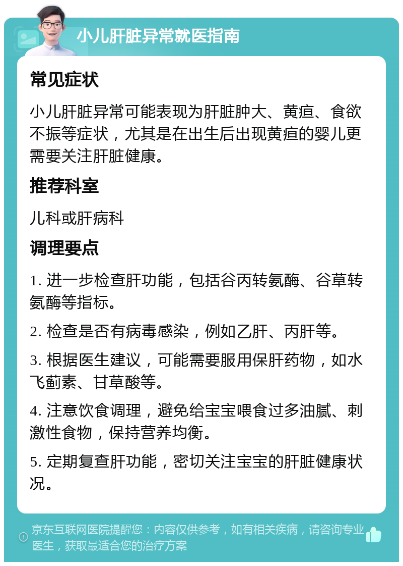 小儿肝脏异常就医指南 常见症状 小儿肝脏异常可能表现为肝脏肿大、黄疸、食欲不振等症状，尤其是在出生后出现黄疸的婴儿更需要关注肝脏健康。 推荐科室 儿科或肝病科 调理要点 1. 进一步检查肝功能，包括谷丙转氨酶、谷草转氨酶等指标。 2. 检查是否有病毒感染，例如乙肝、丙肝等。 3. 根据医生建议，可能需要服用保肝药物，如水飞蓟素、甘草酸等。 4. 注意饮食调理，避免给宝宝喂食过多油腻、刺激性食物，保持营养均衡。 5. 定期复查肝功能，密切关注宝宝的肝脏健康状况。