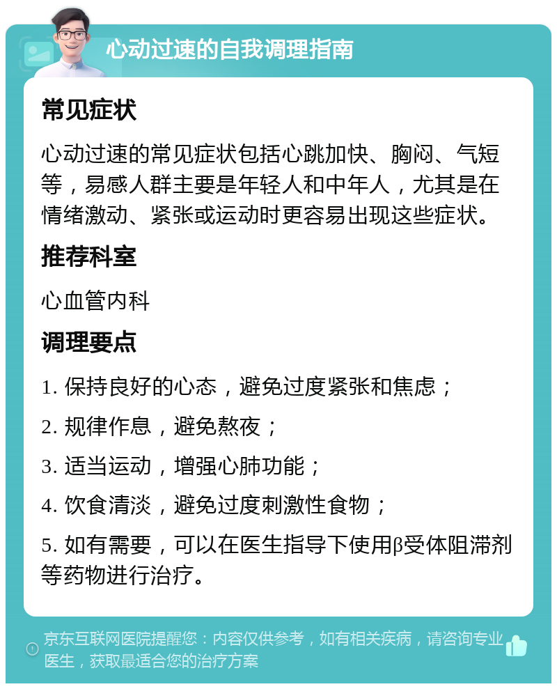 心动过速的自我调理指南 常见症状 心动过速的常见症状包括心跳加快、胸闷、气短等，易感人群主要是年轻人和中年人，尤其是在情绪激动、紧张或运动时更容易出现这些症状。 推荐科室 心血管内科 调理要点 1. 保持良好的心态，避免过度紧张和焦虑； 2. 规律作息，避免熬夜； 3. 适当运动，增强心肺功能； 4. 饮食清淡，避免过度刺激性食物； 5. 如有需要，可以在医生指导下使用β受体阻滞剂等药物进行治疗。