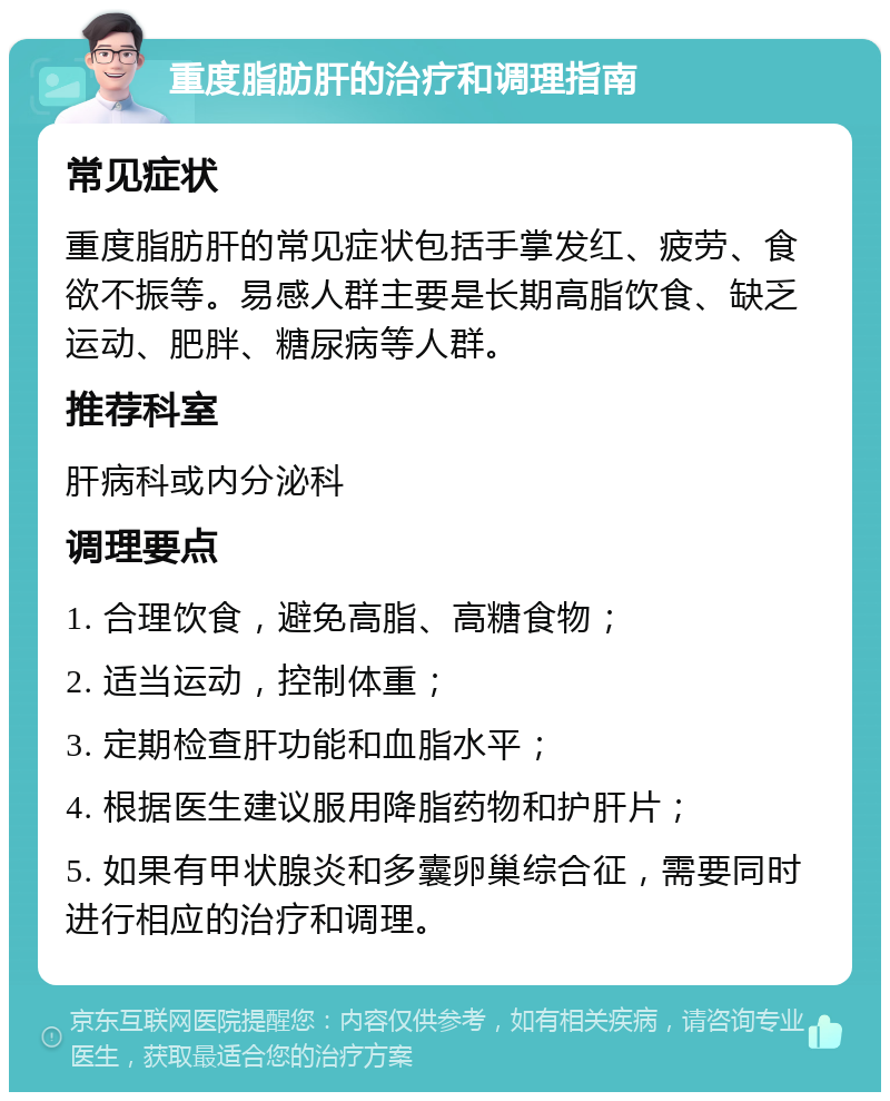 重度脂肪肝的治疗和调理指南 常见症状 重度脂肪肝的常见症状包括手掌发红、疲劳、食欲不振等。易感人群主要是长期高脂饮食、缺乏运动、肥胖、糖尿病等人群。 推荐科室 肝病科或内分泌科 调理要点 1. 合理饮食，避免高脂、高糖食物； 2. 适当运动，控制体重； 3. 定期检查肝功能和血脂水平； 4. 根据医生建议服用降脂药物和护肝片； 5. 如果有甲状腺炎和多囊卵巢综合征，需要同时进行相应的治疗和调理。