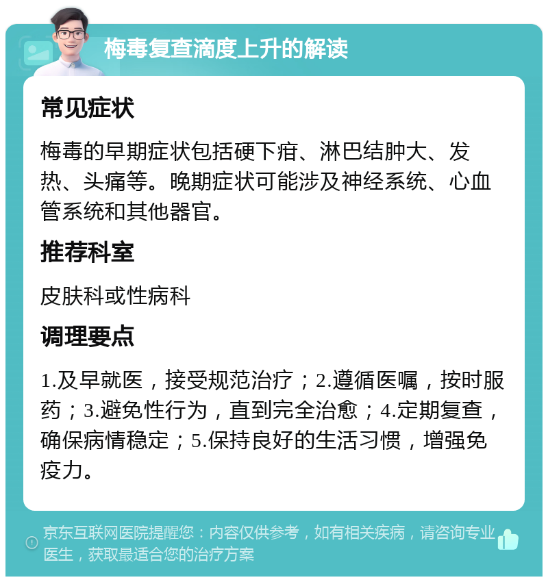 梅毒复查滴度上升的解读 常见症状 梅毒的早期症状包括硬下疳、淋巴结肿大、发热、头痛等。晚期症状可能涉及神经系统、心血管系统和其他器官。 推荐科室 皮肤科或性病科 调理要点 1.及早就医，接受规范治疗；2.遵循医嘱，按时服药；3.避免性行为，直到完全治愈；4.定期复查，确保病情稳定；5.保持良好的生活习惯，增强免疫力。