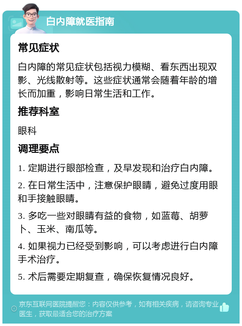 白内障就医指南 常见症状 白内障的常见症状包括视力模糊、看东西出现双影、光线散射等。这些症状通常会随着年龄的增长而加重，影响日常生活和工作。 推荐科室 眼科 调理要点 1. 定期进行眼部检查，及早发现和治疗白内障。 2. 在日常生活中，注意保护眼睛，避免过度用眼和手接触眼睛。 3. 多吃一些对眼睛有益的食物，如蓝莓、胡萝卜、玉米、南瓜等。 4. 如果视力已经受到影响，可以考虑进行白内障手术治疗。 5. 术后需要定期复查，确保恢复情况良好。