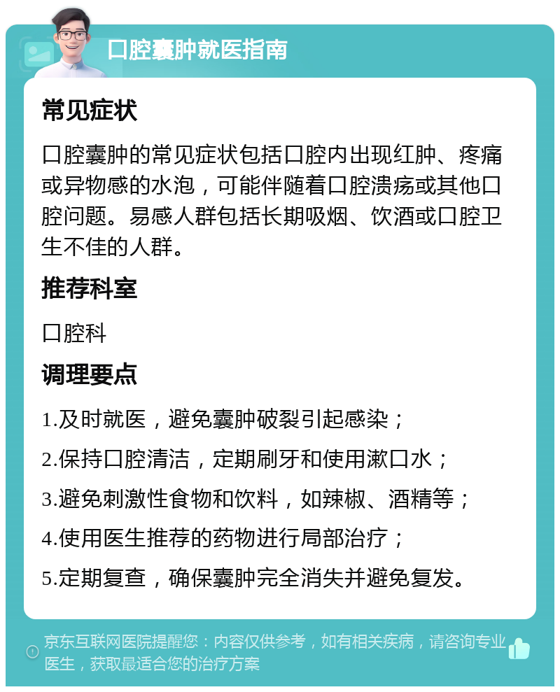 口腔囊肿就医指南 常见症状 口腔囊肿的常见症状包括口腔内出现红肿、疼痛或异物感的水泡，可能伴随着口腔溃疡或其他口腔问题。易感人群包括长期吸烟、饮酒或口腔卫生不佳的人群。 推荐科室 口腔科 调理要点 1.及时就医，避免囊肿破裂引起感染； 2.保持口腔清洁，定期刷牙和使用漱口水； 3.避免刺激性食物和饮料，如辣椒、酒精等； 4.使用医生推荐的药物进行局部治疗； 5.定期复查，确保囊肿完全消失并避免复发。