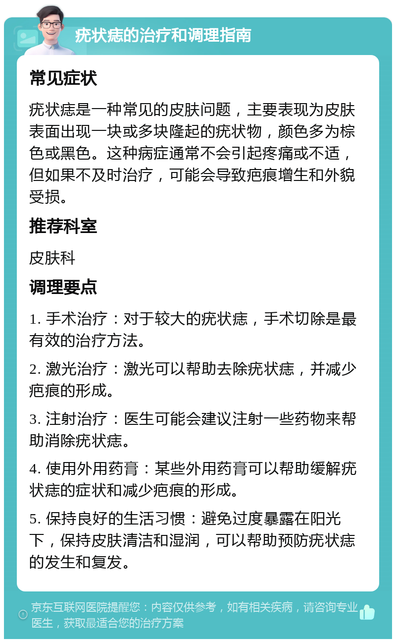 疣状痣的治疗和调理指南 常见症状 疣状痣是一种常见的皮肤问题，主要表现为皮肤表面出现一块或多块隆起的疣状物，颜色多为棕色或黑色。这种病症通常不会引起疼痛或不适，但如果不及时治疗，可能会导致疤痕增生和外貌受损。 推荐科室 皮肤科 调理要点 1. 手术治疗：对于较大的疣状痣，手术切除是最有效的治疗方法。 2. 激光治疗：激光可以帮助去除疣状痣，并减少疤痕的形成。 3. 注射治疗：医生可能会建议注射一些药物来帮助消除疣状痣。 4. 使用外用药膏：某些外用药膏可以帮助缓解疣状痣的症状和减少疤痕的形成。 5. 保持良好的生活习惯：避免过度暴露在阳光下，保持皮肤清洁和湿润，可以帮助预防疣状痣的发生和复发。