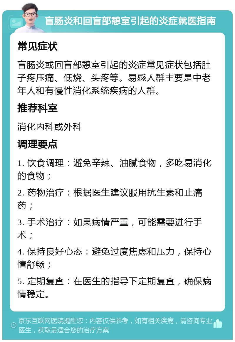 盲肠炎和回盲部憩室引起的炎症就医指南 常见症状 盲肠炎或回盲部憩室引起的炎症常见症状包括肚子疼压痛、低烧、头疼等。易感人群主要是中老年人和有慢性消化系统疾病的人群。 推荐科室 消化内科或外科 调理要点 1. 饮食调理：避免辛辣、油腻食物，多吃易消化的食物； 2. 药物治疗：根据医生建议服用抗生素和止痛药； 3. 手术治疗：如果病情严重，可能需要进行手术； 4. 保持良好心态：避免过度焦虑和压力，保持心情舒畅； 5. 定期复查：在医生的指导下定期复查，确保病情稳定。