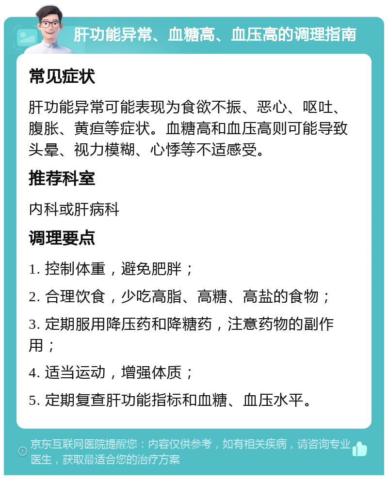 肝功能异常、血糖高、血压高的调理指南 常见症状 肝功能异常可能表现为食欲不振、恶心、呕吐、腹胀、黄疸等症状。血糖高和血压高则可能导致头晕、视力模糊、心悸等不适感受。 推荐科室 内科或肝病科 调理要点 1. 控制体重，避免肥胖； 2. 合理饮食，少吃高脂、高糖、高盐的食物； 3. 定期服用降压药和降糖药，注意药物的副作用； 4. 适当运动，增强体质； 5. 定期复查肝功能指标和血糖、血压水平。