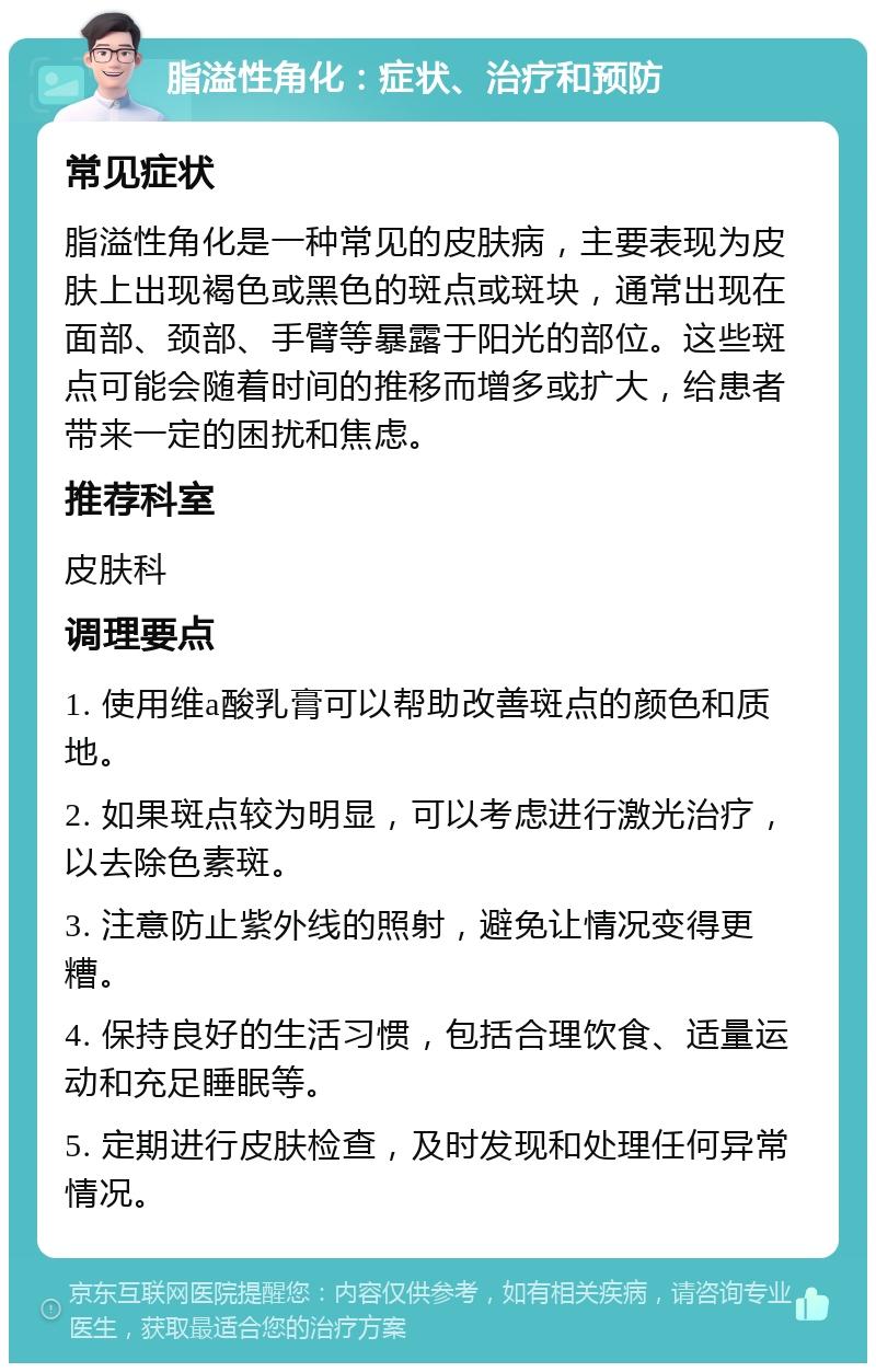 脂溢性角化：症状、治疗和预防 常见症状 脂溢性角化是一种常见的皮肤病，主要表现为皮肤上出现褐色或黑色的斑点或斑块，通常出现在面部、颈部、手臂等暴露于阳光的部位。这些斑点可能会随着时间的推移而增多或扩大，给患者带来一定的困扰和焦虑。 推荐科室 皮肤科 调理要点 1. 使用维a酸乳膏可以帮助改善斑点的颜色和质地。 2. 如果斑点较为明显，可以考虑进行激光治疗，以去除色素斑。 3. 注意防止紫外线的照射，避免让情况变得更糟。 4. 保持良好的生活习惯，包括合理饮食、适量运动和充足睡眠等。 5. 定期进行皮肤检查，及时发现和处理任何异常情况。