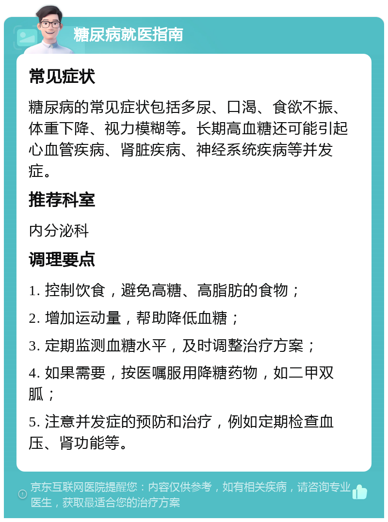 糖尿病就医指南 常见症状 糖尿病的常见症状包括多尿、口渴、食欲不振、体重下降、视力模糊等。长期高血糖还可能引起心血管疾病、肾脏疾病、神经系统疾病等并发症。 推荐科室 内分泌科 调理要点 1. 控制饮食，避免高糖、高脂肪的食物； 2. 增加运动量，帮助降低血糖； 3. 定期监测血糖水平，及时调整治疗方案； 4. 如果需要，按医嘱服用降糖药物，如二甲双胍； 5. 注意并发症的预防和治疗，例如定期检查血压、肾功能等。