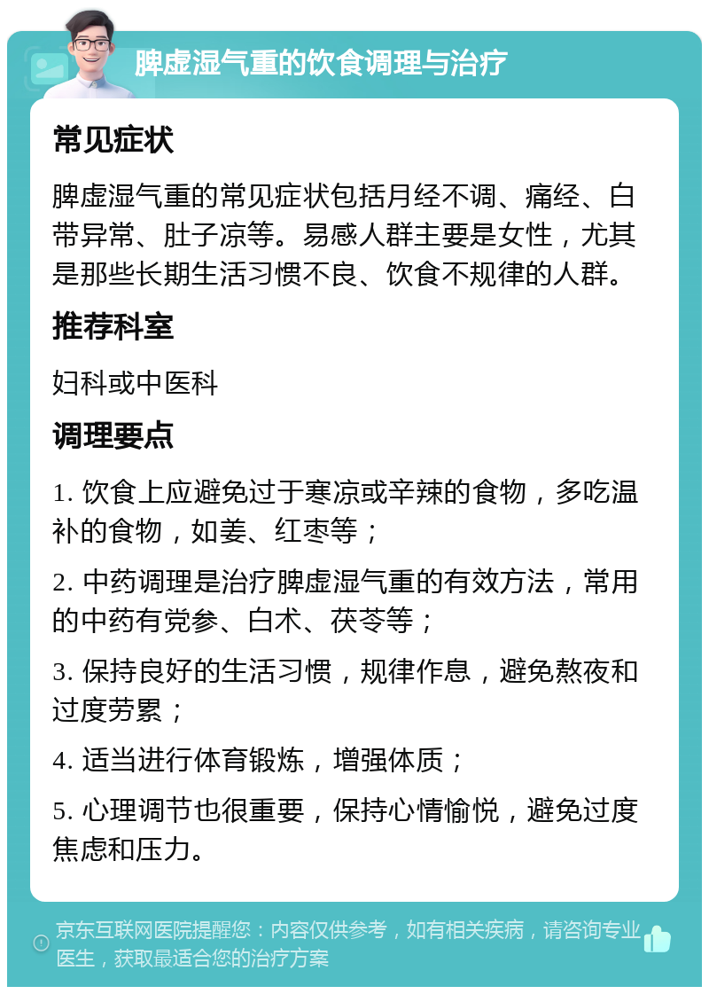 脾虚湿气重的饮食调理与治疗 常见症状 脾虚湿气重的常见症状包括月经不调、痛经、白带异常、肚子凉等。易感人群主要是女性，尤其是那些长期生活习惯不良、饮食不规律的人群。 推荐科室 妇科或中医科 调理要点 1. 饮食上应避免过于寒凉或辛辣的食物，多吃温补的食物，如姜、红枣等； 2. 中药调理是治疗脾虚湿气重的有效方法，常用的中药有党参、白术、茯苓等； 3. 保持良好的生活习惯，规律作息，避免熬夜和过度劳累； 4. 适当进行体育锻炼，增强体质； 5. 心理调节也很重要，保持心情愉悦，避免过度焦虑和压力。