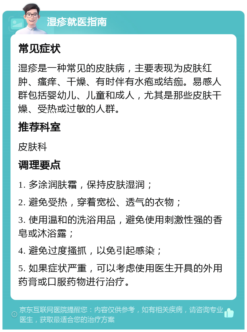 湿疹就医指南 常见症状 湿疹是一种常见的皮肤病，主要表现为皮肤红肿、瘙痒、干燥、有时伴有水疱或结痂。易感人群包括婴幼儿、儿童和成人，尤其是那些皮肤干燥、受热或过敏的人群。 推荐科室 皮肤科 调理要点 1. 多涂润肤霜，保持皮肤湿润； 2. 避免受热，穿着宽松、透气的衣物； 3. 使用温和的洗浴用品，避免使用刺激性强的香皂或沐浴露； 4. 避免过度搔抓，以免引起感染； 5. 如果症状严重，可以考虑使用医生开具的外用药膏或口服药物进行治疗。