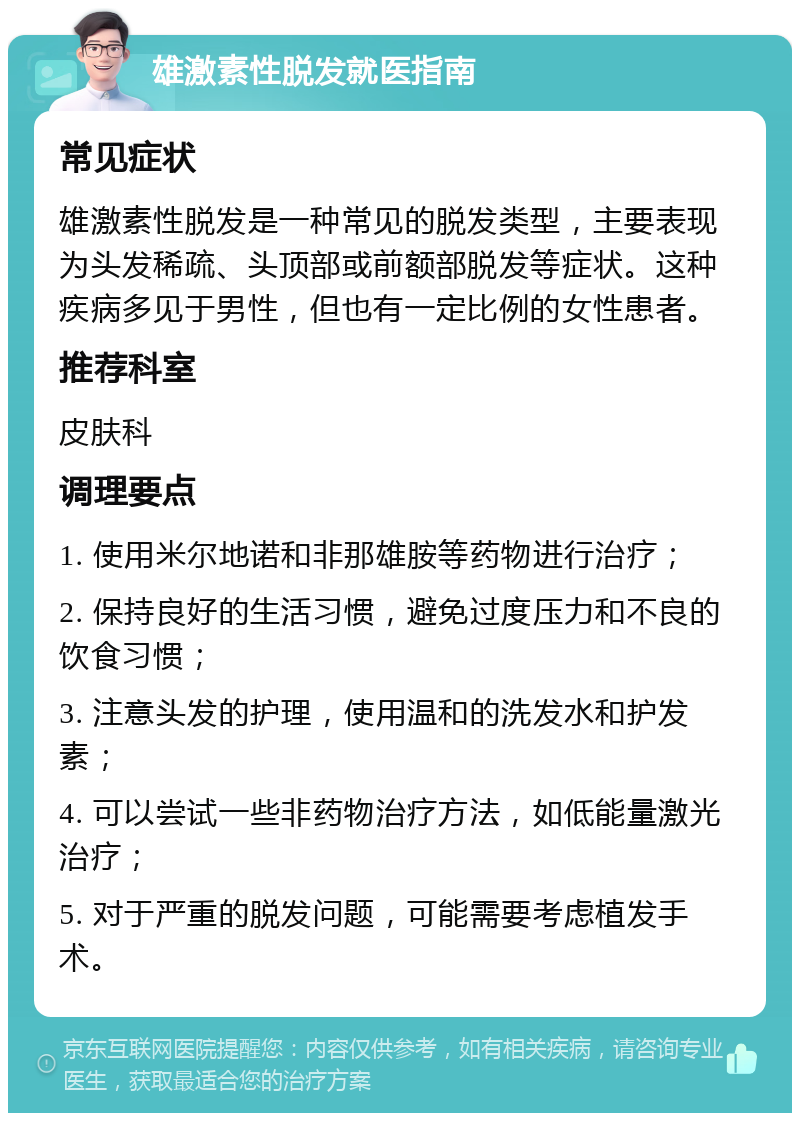 雄激素性脱发就医指南 常见症状 雄激素性脱发是一种常见的脱发类型，主要表现为头发稀疏、头顶部或前额部脱发等症状。这种疾病多见于男性，但也有一定比例的女性患者。 推荐科室 皮肤科 调理要点 1. 使用米尔地诺和非那雄胺等药物进行治疗； 2. 保持良好的生活习惯，避免过度压力和不良的饮食习惯； 3. 注意头发的护理，使用温和的洗发水和护发素； 4. 可以尝试一些非药物治疗方法，如低能量激光治疗； 5. 对于严重的脱发问题，可能需要考虑植发手术。