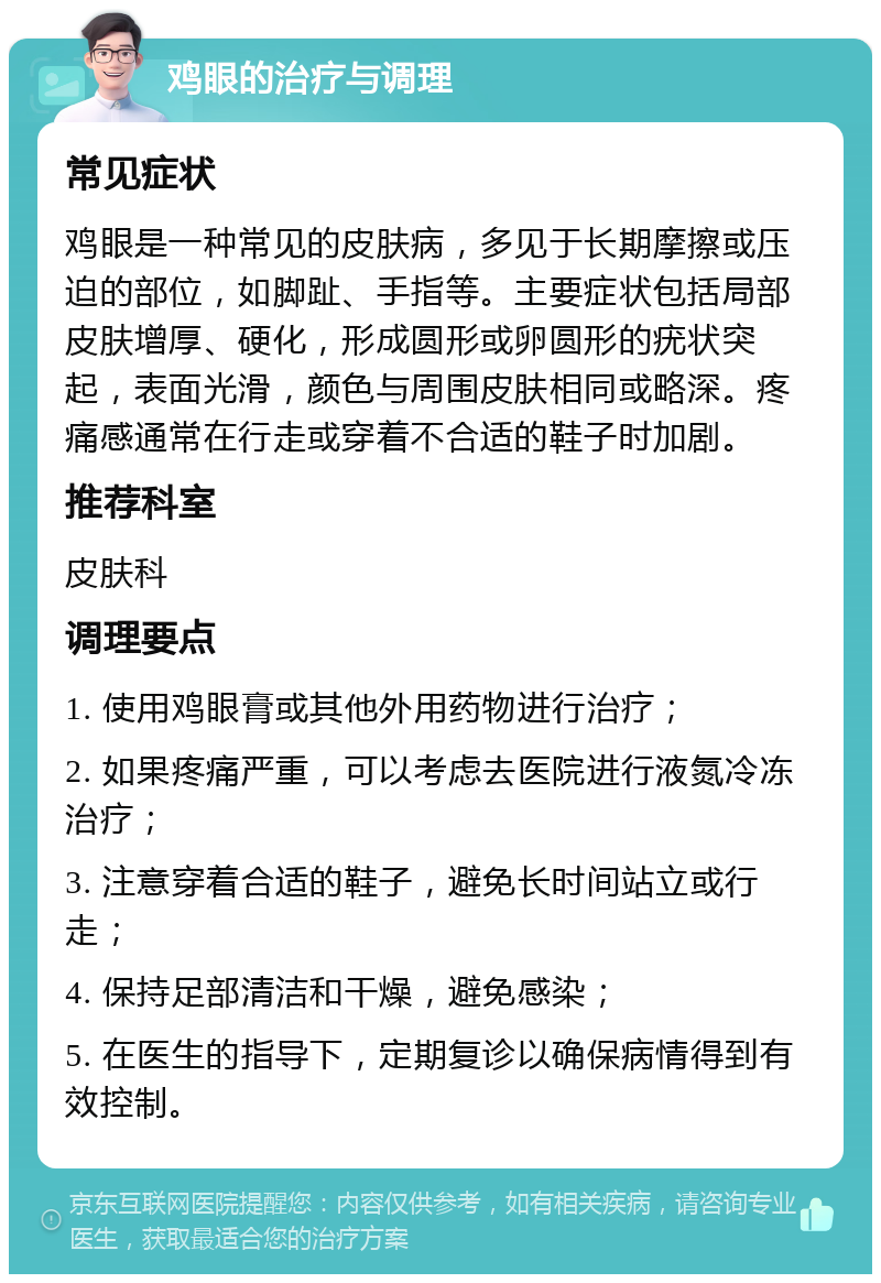 鸡眼的治疗与调理 常见症状 鸡眼是一种常见的皮肤病，多见于长期摩擦或压迫的部位，如脚趾、手指等。主要症状包括局部皮肤增厚、硬化，形成圆形或卵圆形的疣状突起，表面光滑，颜色与周围皮肤相同或略深。疼痛感通常在行走或穿着不合适的鞋子时加剧。 推荐科室 皮肤科 调理要点 1. 使用鸡眼膏或其他外用药物进行治疗； 2. 如果疼痛严重，可以考虑去医院进行液氮冷冻治疗； 3. 注意穿着合适的鞋子，避免长时间站立或行走； 4. 保持足部清洁和干燥，避免感染； 5. 在医生的指导下，定期复诊以确保病情得到有效控制。