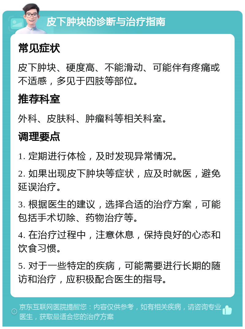 皮下肿块的诊断与治疗指南 常见症状 皮下肿块、硬度高、不能滑动、可能伴有疼痛或不适感，多见于四肢等部位。 推荐科室 外科、皮肤科、肿瘤科等相关科室。 调理要点 1. 定期进行体检，及时发现异常情况。 2. 如果出现皮下肿块等症状，应及时就医，避免延误治疗。 3. 根据医生的建议，选择合适的治疗方案，可能包括手术切除、药物治疗等。 4. 在治疗过程中，注意休息，保持良好的心态和饮食习惯。 5. 对于一些特定的疾病，可能需要进行长期的随访和治疗，应积极配合医生的指导。