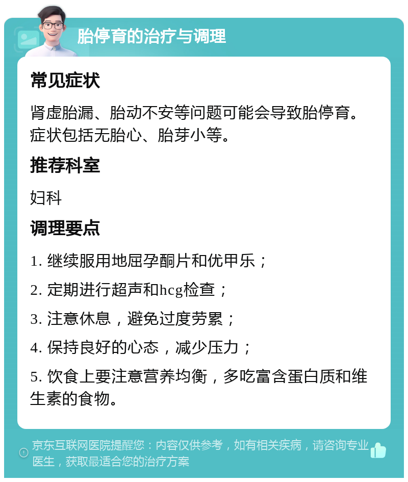 胎停育的治疗与调理 常见症状 肾虚胎漏、胎动不安等问题可能会导致胎停育。症状包括无胎心、胎芽小等。 推荐科室 妇科 调理要点 1. 继续服用地屈孕酮片和优甲乐； 2. 定期进行超声和hcg检查； 3. 注意休息，避免过度劳累； 4. 保持良好的心态，减少压力； 5. 饮食上要注意营养均衡，多吃富含蛋白质和维生素的食物。