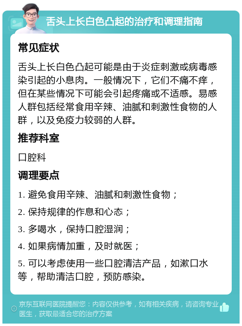 舌头上长白色凸起的治疗和调理指南 常见症状 舌头上长白色凸起可能是由于炎症刺激或病毒感染引起的小息肉。一般情况下，它们不痛不痒，但在某些情况下可能会引起疼痛或不适感。易感人群包括经常食用辛辣、油腻和刺激性食物的人群，以及免疫力较弱的人群。 推荐科室 口腔科 调理要点 1. 避免食用辛辣、油腻和刺激性食物； 2. 保持规律的作息和心态； 3. 多喝水，保持口腔湿润； 4. 如果病情加重，及时就医； 5. 可以考虑使用一些口腔清洁产品，如漱口水等，帮助清洁口腔，预防感染。