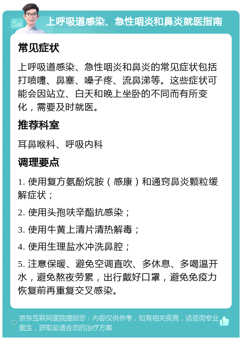 上呼吸道感染、急性咽炎和鼻炎就医指南 常见症状 上呼吸道感染、急性咽炎和鼻炎的常见症状包括打喷嚏、鼻塞、嗓子疼、流鼻涕等。这些症状可能会因站立、白天和晚上坐卧的不同而有所变化，需要及时就医。 推荐科室 耳鼻喉科、呼吸内科 调理要点 1. 使用复方氨酚烷胺（感康）和通窍鼻炎颗粒缓解症状； 2. 使用头孢呋辛酯抗感染； 3. 使用牛黄上清片清热解毒； 4. 使用生理盐水冲洗鼻腔； 5. 注意保暖、避免空调直吹、多休息、多喝温开水，避免熬夜劳累，出行戴好口罩，避免免疫力恢复前再重复交叉感染。