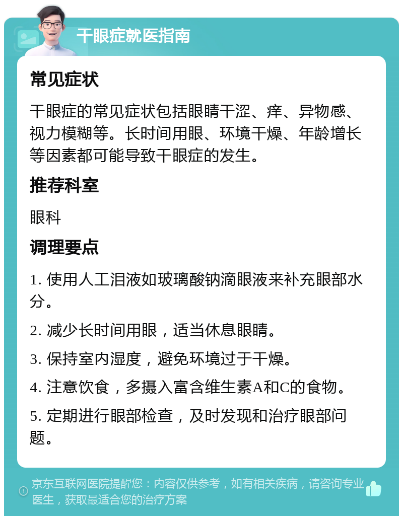 干眼症就医指南 常见症状 干眼症的常见症状包括眼睛干涩、痒、异物感、视力模糊等。长时间用眼、环境干燥、年龄增长等因素都可能导致干眼症的发生。 推荐科室 眼科 调理要点 1. 使用人工泪液如玻璃酸钠滴眼液来补充眼部水分。 2. 减少长时间用眼，适当休息眼睛。 3. 保持室内湿度，避免环境过于干燥。 4. 注意饮食，多摄入富含维生素A和C的食物。 5. 定期进行眼部检查，及时发现和治疗眼部问题。