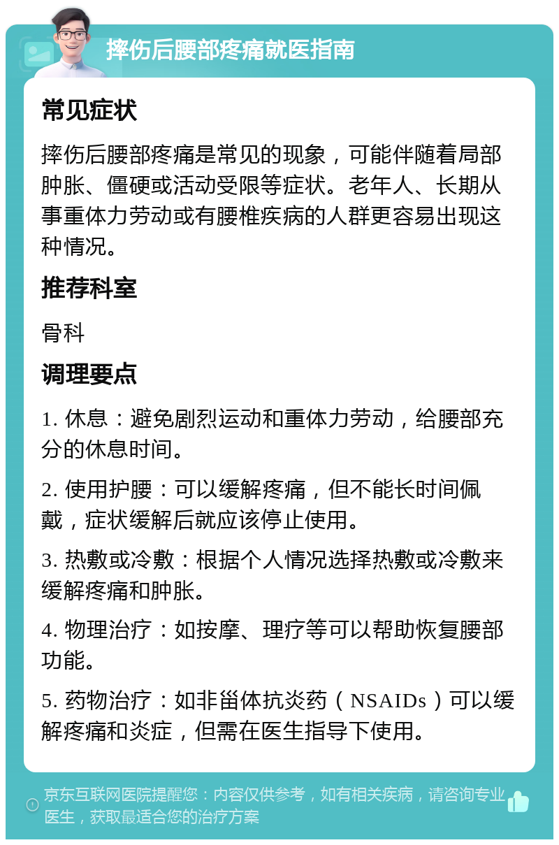 摔伤后腰部疼痛就医指南 常见症状 摔伤后腰部疼痛是常见的现象，可能伴随着局部肿胀、僵硬或活动受限等症状。老年人、长期从事重体力劳动或有腰椎疾病的人群更容易出现这种情况。 推荐科室 骨科 调理要点 1. 休息：避免剧烈运动和重体力劳动，给腰部充分的休息时间。 2. 使用护腰：可以缓解疼痛，但不能长时间佩戴，症状缓解后就应该停止使用。 3. 热敷或冷敷：根据个人情况选择热敷或冷敷来缓解疼痛和肿胀。 4. 物理治疗：如按摩、理疗等可以帮助恢复腰部功能。 5. 药物治疗：如非甾体抗炎药（NSAIDs）可以缓解疼痛和炎症，但需在医生指导下使用。