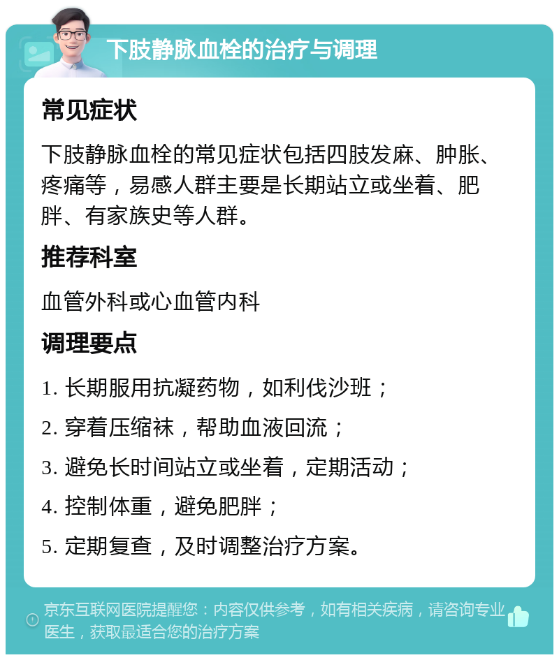 下肢静脉血栓的治疗与调理 常见症状 下肢静脉血栓的常见症状包括四肢发麻、肿胀、疼痛等，易感人群主要是长期站立或坐着、肥胖、有家族史等人群。 推荐科室 血管外科或心血管内科 调理要点 1. 长期服用抗凝药物，如利伐沙班； 2. 穿着压缩袜，帮助血液回流； 3. 避免长时间站立或坐着，定期活动； 4. 控制体重，避免肥胖； 5. 定期复查，及时调整治疗方案。