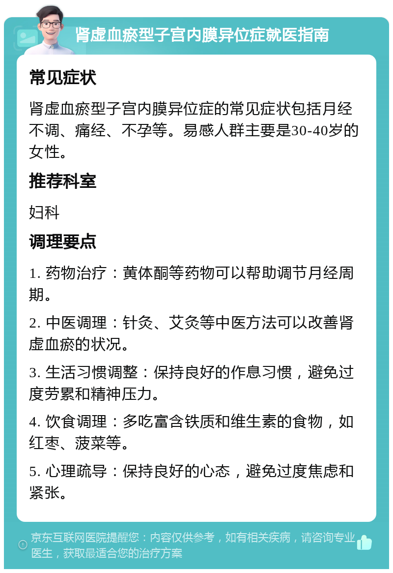 肾虚血瘀型子宫内膜异位症就医指南 常见症状 肾虚血瘀型子宫内膜异位症的常见症状包括月经不调、痛经、不孕等。易感人群主要是30-40岁的女性。 推荐科室 妇科 调理要点 1. 药物治疗：黄体酮等药物可以帮助调节月经周期。 2. 中医调理：针灸、艾灸等中医方法可以改善肾虚血瘀的状况。 3. 生活习惯调整：保持良好的作息习惯，避免过度劳累和精神压力。 4. 饮食调理：多吃富含铁质和维生素的食物，如红枣、菠菜等。 5. 心理疏导：保持良好的心态，避免过度焦虑和紧张。