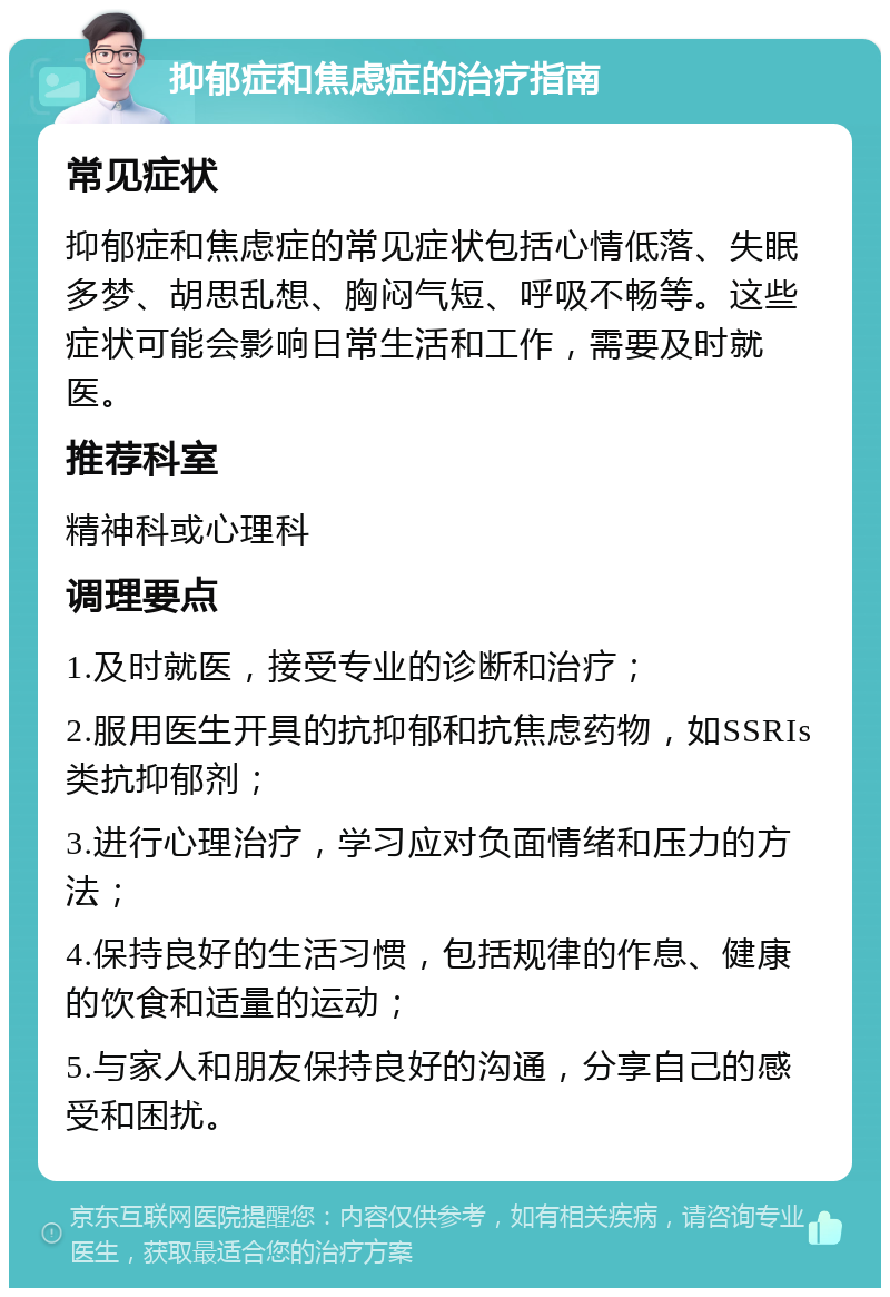 抑郁症和焦虑症的治疗指南 常见症状 抑郁症和焦虑症的常见症状包括心情低落、失眠多梦、胡思乱想、胸闷气短、呼吸不畅等。这些症状可能会影响日常生活和工作，需要及时就医。 推荐科室 精神科或心理科 调理要点 1.及时就医，接受专业的诊断和治疗； 2.服用医生开具的抗抑郁和抗焦虑药物，如SSRIs类抗抑郁剂； 3.进行心理治疗，学习应对负面情绪和压力的方法； 4.保持良好的生活习惯，包括规律的作息、健康的饮食和适量的运动； 5.与家人和朋友保持良好的沟通，分享自己的感受和困扰。