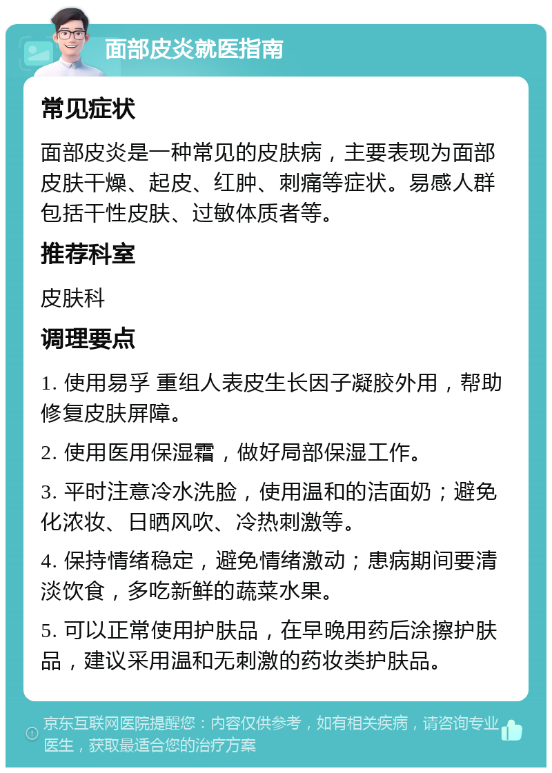 面部皮炎就医指南 常见症状 面部皮炎是一种常见的皮肤病，主要表现为面部皮肤干燥、起皮、红肿、刺痛等症状。易感人群包括干性皮肤、过敏体质者等。 推荐科室 皮肤科 调理要点 1. 使用易孚 重组人表皮生长因子凝胶外用，帮助修复皮肤屏障。 2. 使用医用保湿霜，做好局部保湿工作。 3. 平时注意冷水洗脸，使用温和的洁面奶；避免化浓妆、日晒风吹、冷热刺激等。 4. 保持情绪稳定，避免情绪激动；患病期间要清淡饮食，多吃新鲜的蔬菜水果。 5. 可以正常使用护肤品，在早晚用药后涂擦护肤品，建议采用温和无刺激的药妆类护肤品。