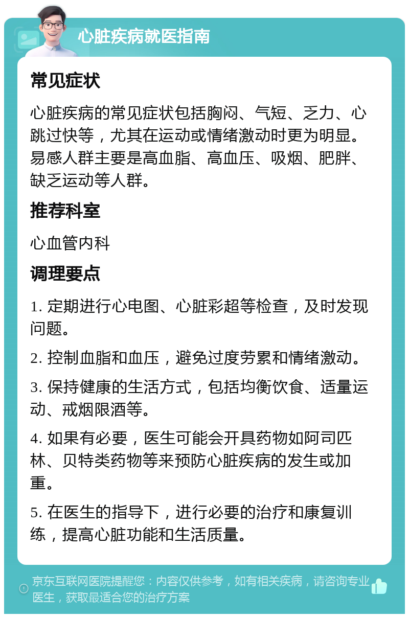 心脏疾病就医指南 常见症状 心脏疾病的常见症状包括胸闷、气短、乏力、心跳过快等，尤其在运动或情绪激动时更为明显。易感人群主要是高血脂、高血压、吸烟、肥胖、缺乏运动等人群。 推荐科室 心血管内科 调理要点 1. 定期进行心电图、心脏彩超等检查，及时发现问题。 2. 控制血脂和血压，避免过度劳累和情绪激动。 3. 保持健康的生活方式，包括均衡饮食、适量运动、戒烟限酒等。 4. 如果有必要，医生可能会开具药物如阿司匹林、贝特类药物等来预防心脏疾病的发生或加重。 5. 在医生的指导下，进行必要的治疗和康复训练，提高心脏功能和生活质量。