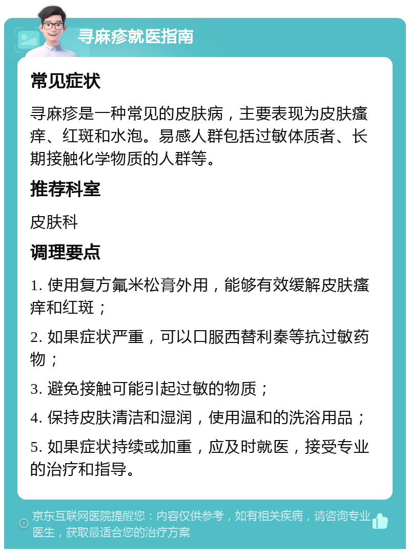 寻麻疹就医指南 常见症状 寻麻疹是一种常见的皮肤病，主要表现为皮肤瘙痒、红斑和水泡。易感人群包括过敏体质者、长期接触化学物质的人群等。 推荐科室 皮肤科 调理要点 1. 使用复方氟米松膏外用，能够有效缓解皮肤瘙痒和红斑； 2. 如果症状严重，可以口服西替利秦等抗过敏药物； 3. 避免接触可能引起过敏的物质； 4. 保持皮肤清洁和湿润，使用温和的洗浴用品； 5. 如果症状持续或加重，应及时就医，接受专业的治疗和指导。