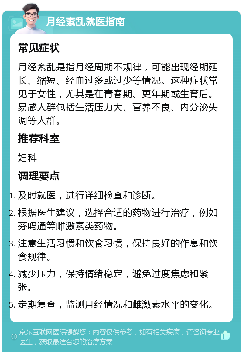 月经紊乱就医指南 常见症状 月经紊乱是指月经周期不规律，可能出现经期延长、缩短、经血过多或过少等情况。这种症状常见于女性，尤其是在青春期、更年期或生育后。易感人群包括生活压力大、营养不良、内分泌失调等人群。 推荐科室 妇科 调理要点 及时就医，进行详细检查和诊断。 根据医生建议，选择合适的药物进行治疗，例如芬吗通等雌激素类药物。 注意生活习惯和饮食习惯，保持良好的作息和饮食规律。 减少压力，保持情绪稳定，避免过度焦虑和紧张。 定期复查，监测月经情况和雌激素水平的变化。