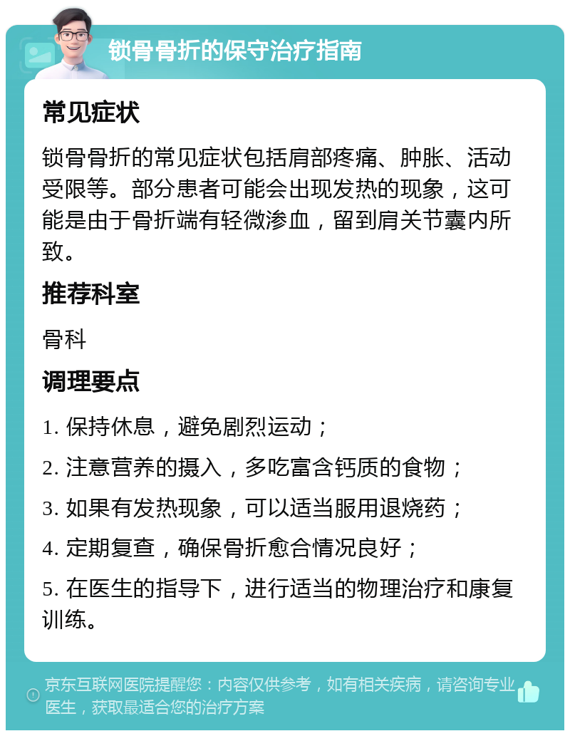 锁骨骨折的保守治疗指南 常见症状 锁骨骨折的常见症状包括肩部疼痛、肿胀、活动受限等。部分患者可能会出现发热的现象，这可能是由于骨折端有轻微渗血，留到肩关节囊内所致。 推荐科室 骨科 调理要点 1. 保持休息，避免剧烈运动； 2. 注意营养的摄入，多吃富含钙质的食物； 3. 如果有发热现象，可以适当服用退烧药； 4. 定期复查，确保骨折愈合情况良好； 5. 在医生的指导下，进行适当的物理治疗和康复训练。