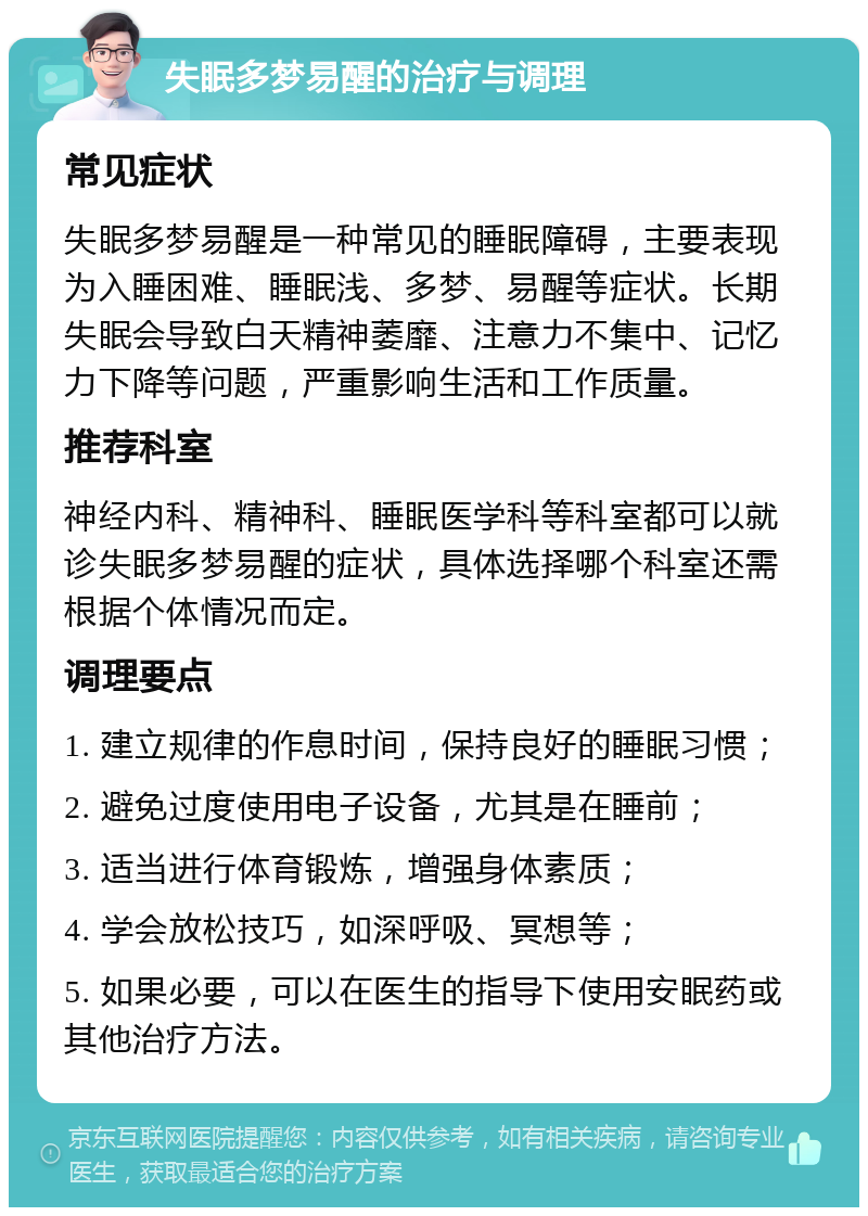 失眠多梦易醒的治疗与调理 常见症状 失眠多梦易醒是一种常见的睡眠障碍，主要表现为入睡困难、睡眠浅、多梦、易醒等症状。长期失眠会导致白天精神萎靡、注意力不集中、记忆力下降等问题，严重影响生活和工作质量。 推荐科室 神经内科、精神科、睡眠医学科等科室都可以就诊失眠多梦易醒的症状，具体选择哪个科室还需根据个体情况而定。 调理要点 1. 建立规律的作息时间，保持良好的睡眠习惯； 2. 避免过度使用电子设备，尤其是在睡前； 3. 适当进行体育锻炼，增强身体素质； 4. 学会放松技巧，如深呼吸、冥想等； 5. 如果必要，可以在医生的指导下使用安眠药或其他治疗方法。