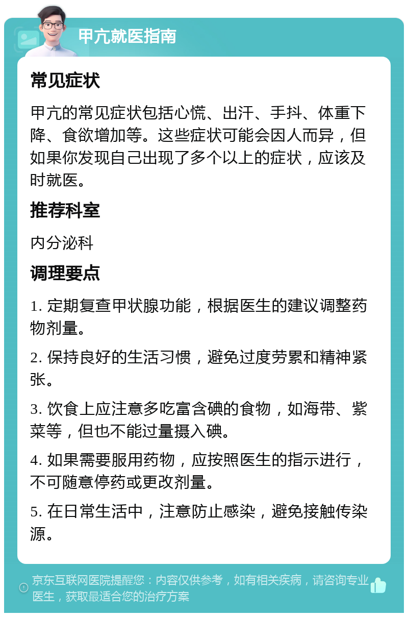 甲亢就医指南 常见症状 甲亢的常见症状包括心慌、出汗、手抖、体重下降、食欲增加等。这些症状可能会因人而异，但如果你发现自己出现了多个以上的症状，应该及时就医。 推荐科室 内分泌科 调理要点 1. 定期复查甲状腺功能，根据医生的建议调整药物剂量。 2. 保持良好的生活习惯，避免过度劳累和精神紧张。 3. 饮食上应注意多吃富含碘的食物，如海带、紫菜等，但也不能过量摄入碘。 4. 如果需要服用药物，应按照医生的指示进行，不可随意停药或更改剂量。 5. 在日常生活中，注意防止感染，避免接触传染源。