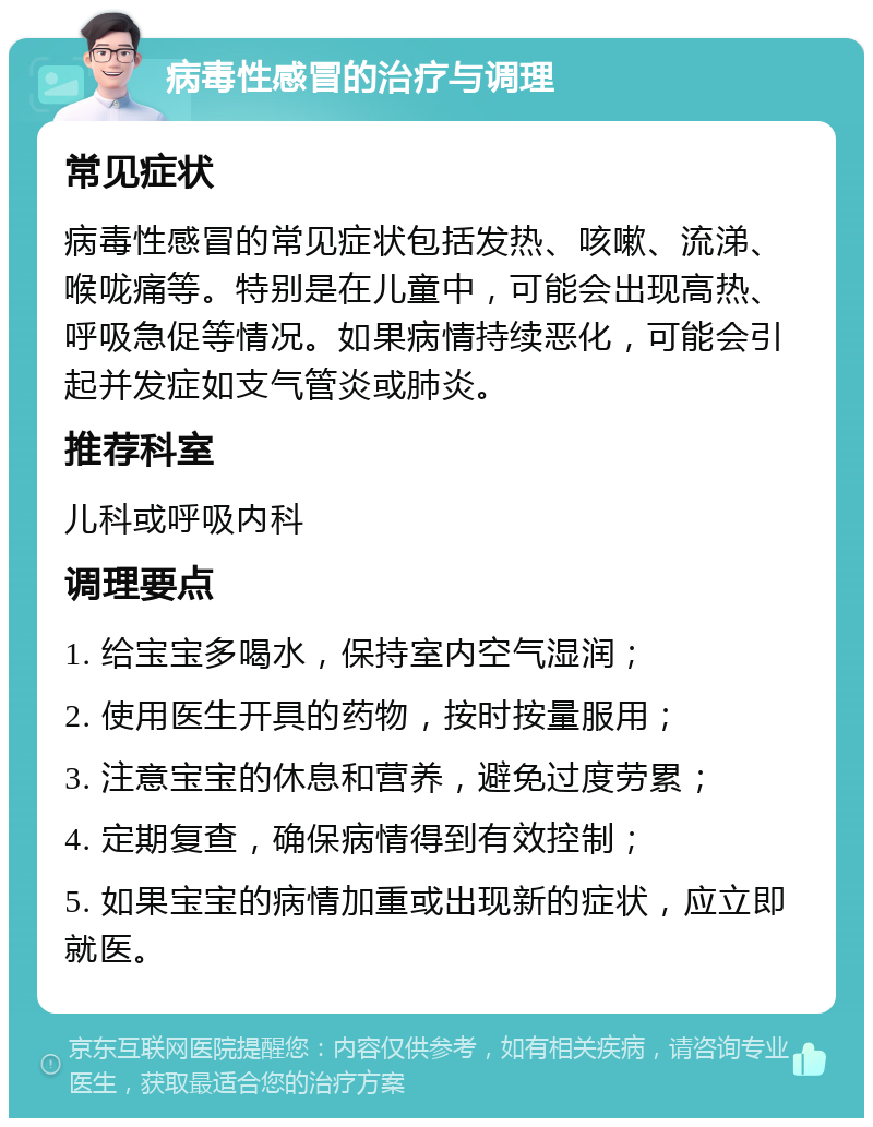 病毒性感冒的治疗与调理 常见症状 病毒性感冒的常见症状包括发热、咳嗽、流涕、喉咙痛等。特别是在儿童中，可能会出现高热、呼吸急促等情况。如果病情持续恶化，可能会引起并发症如支气管炎或肺炎。 推荐科室 儿科或呼吸内科 调理要点 1. 给宝宝多喝水，保持室内空气湿润； 2. 使用医生开具的药物，按时按量服用； 3. 注意宝宝的休息和营养，避免过度劳累； 4. 定期复查，确保病情得到有效控制； 5. 如果宝宝的病情加重或出现新的症状，应立即就医。