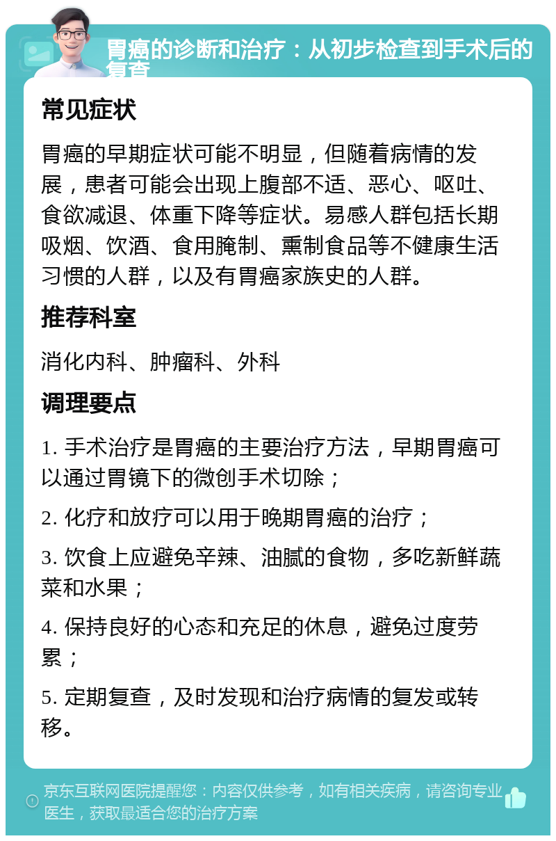 胃癌的诊断和治疗：从初步检查到手术后的复查 常见症状 胃癌的早期症状可能不明显，但随着病情的发展，患者可能会出现上腹部不适、恶心、呕吐、食欲减退、体重下降等症状。易感人群包括长期吸烟、饮酒、食用腌制、熏制食品等不健康生活习惯的人群，以及有胃癌家族史的人群。 推荐科室 消化内科、肿瘤科、外科 调理要点 1. 手术治疗是胃癌的主要治疗方法，早期胃癌可以通过胃镜下的微创手术切除； 2. 化疗和放疗可以用于晚期胃癌的治疗； 3. 饮食上应避免辛辣、油腻的食物，多吃新鲜蔬菜和水果； 4. 保持良好的心态和充足的休息，避免过度劳累； 5. 定期复查，及时发现和治疗病情的复发或转移。