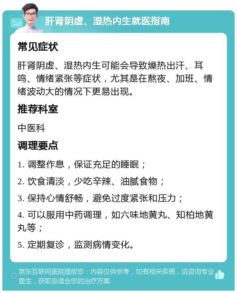 肝肾阴虚、湿热内生就医指南 常见症状 肝肾阴虚、湿热内生可能会导致燥热出汗、耳鸣、情绪紧张等症状，尤其是在熬夜、加班、情绪波动大的情况下更易出现。 推荐科室 中医科 调理要点 1. 调整作息，保证充足的睡眠； 2. 饮食清淡，少吃辛辣、油腻食物； 3. 保持心情舒畅，避免过度紧张和压力； 4. 可以服用中药调理，如六味地黄丸、知柏地黄丸等； 5. 定期复诊，监测病情变化。