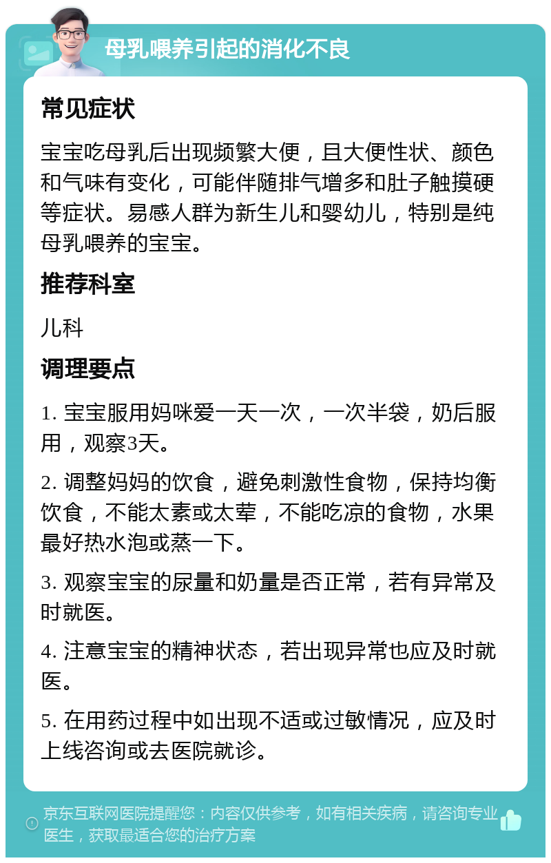 母乳喂养引起的消化不良 常见症状 宝宝吃母乳后出现频繁大便，且大便性状、颜色和气味有变化，可能伴随排气增多和肚子触摸硬等症状。易感人群为新生儿和婴幼儿，特别是纯母乳喂养的宝宝。 推荐科室 儿科 调理要点 1. 宝宝服用妈咪爱一天一次，一次半袋，奶后服用，观察3天。 2. 调整妈妈的饮食，避免刺激性食物，保持均衡饮食，不能太素或太荤，不能吃凉的食物，水果最好热水泡或蒸一下。 3. 观察宝宝的尿量和奶量是否正常，若有异常及时就医。 4. 注意宝宝的精神状态，若出现异常也应及时就医。 5. 在用药过程中如出现不适或过敏情况，应及时上线咨询或去医院就诊。